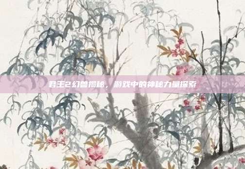 君王2幻兽揭秘,游戏中的神秘力量探索