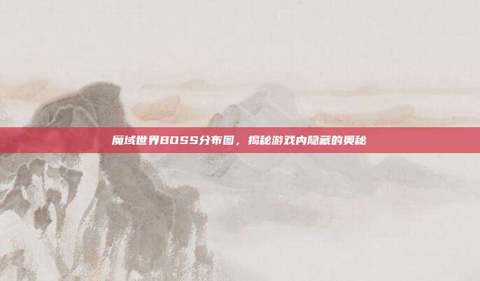 魔域世界BOSS分布图,揭秘游戏内隐藏的奥秘