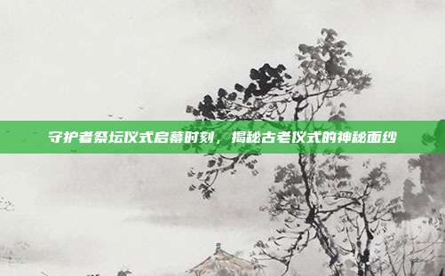 守护者祭坛仪式启幕时刻,揭秘古老仪式的神秘面纱