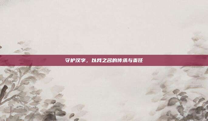 守护汉字,以我之名的传承与责任