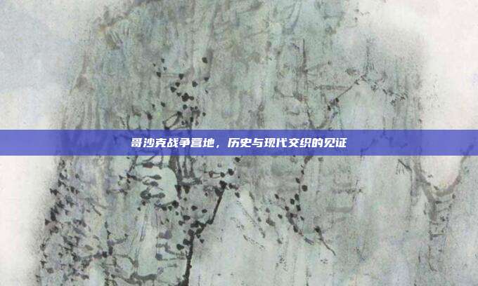 哥沙克战争营地,历史与现代交织的见证