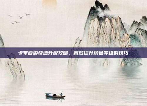 卡布西游快速升级攻略,高效提升角色等级的技巧