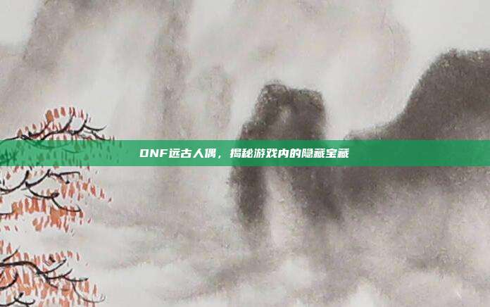 DNF远古人偶,揭秘游戏内的隐藏宝藏