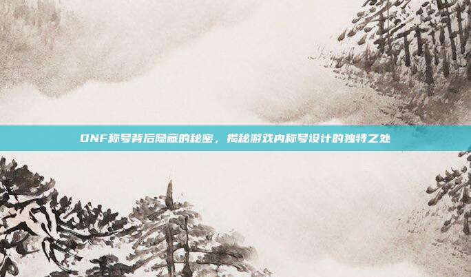DNF称号背后隐藏的秘密,揭秘游戏内称号设计的独特之处