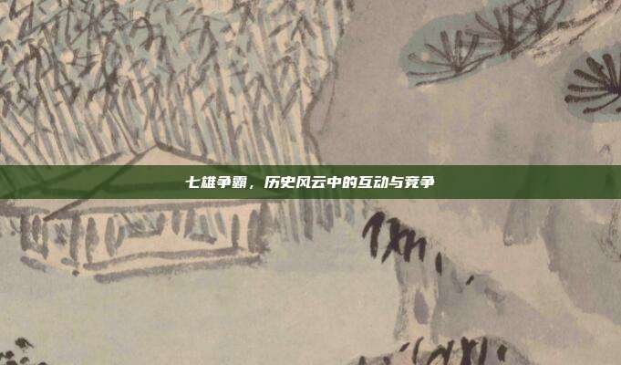 七雄争霸,历史风云中的互动与竞争