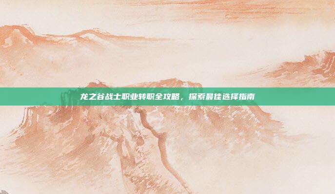 龙之谷战士职业转职全攻略,探索最佳选择指南