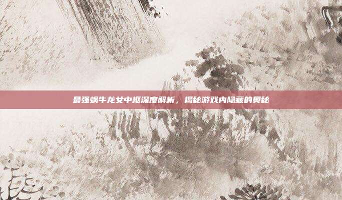 最强蜗牛龙女中枢深度解析,揭秘游戏内隐藏的奥秘