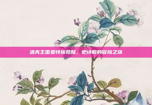 洛克王国亚特族觉醒,史诗般的冒险之旅