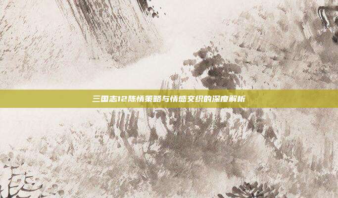 三国志12陈情策略与情感交织的深度解析