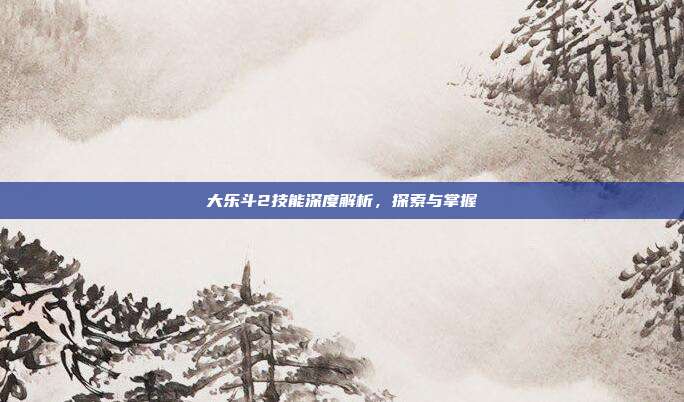 大乐斗2技能深度解析,探索与掌握