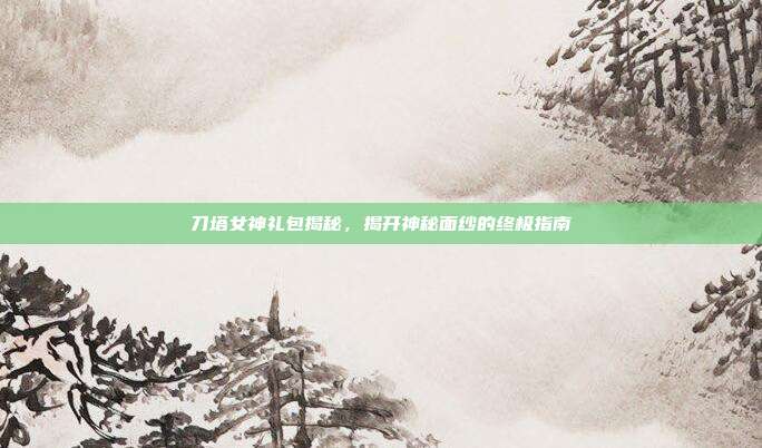 刀塔女神礼包揭秘,揭开神秘面纱的终极指南