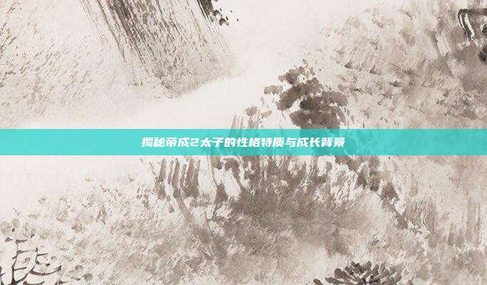 揭秘帝成2太子的性格特质与成长背景