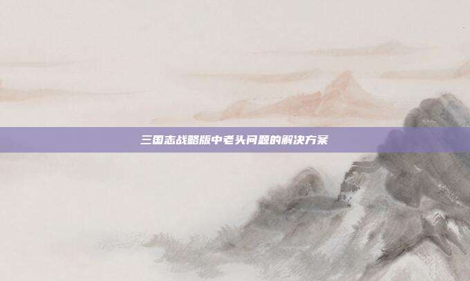 三国志战略版中老头问题的解决方案