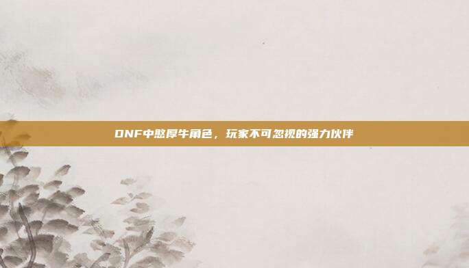 DNF中憨厚牛角色,玩家不可忽视的强力伙伴