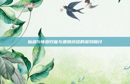 仙剑5情感归宿与遗憾终结的深刻探讨