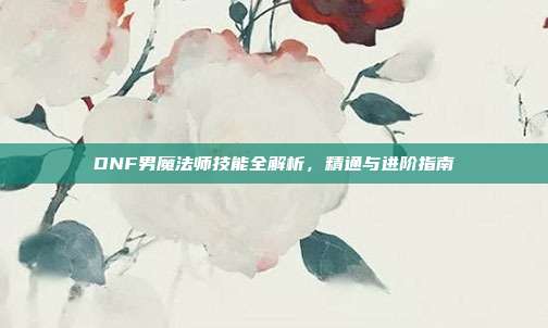 DNF男魔法师技能全解析,精通与进阶指南