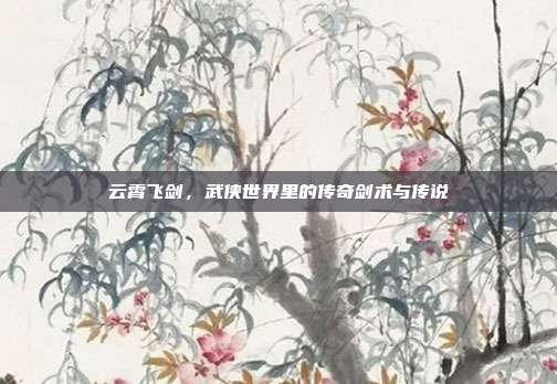 云霄飞剑,武侠世界里的传奇剑术与传说