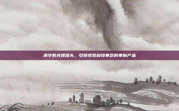 清华紫光摄像头,引领视觉科技革命的革新产品