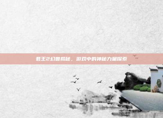 君王2幻兽揭秘,游戏中的神秘力量探索