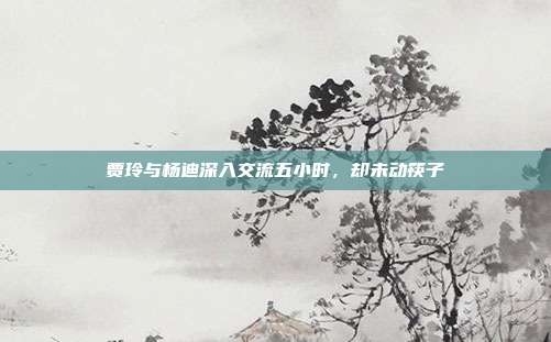 贾玲与杨迪深入交流五小时,却未动筷子