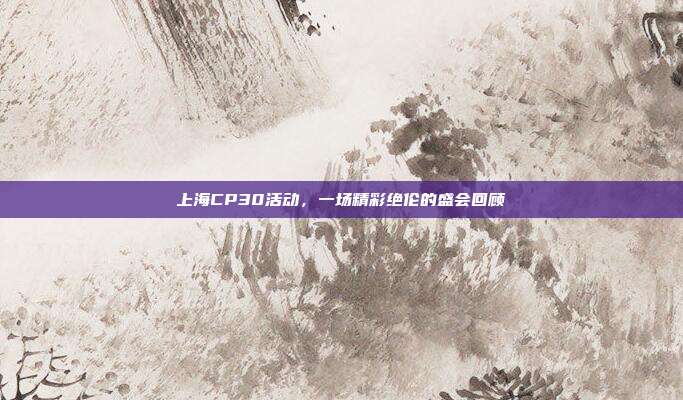 上海CP30活动,一场精彩绝伦的盛会回顾