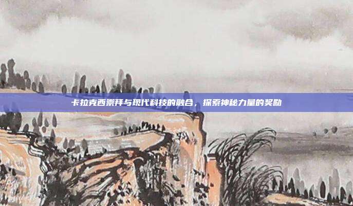 卡拉克西崇拜与现代科技的融合,探索神秘力量的奖励