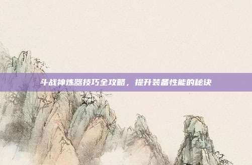 斗战神炼器技巧全攻略,提升装备性能的秘诀
