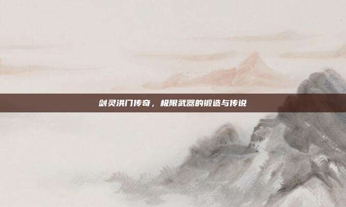 剑灵洪门传奇,极限武器的锻造与传说