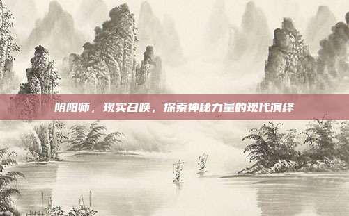 阴阳师,现实召唤,探索神秘力量的现代演绎