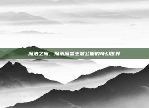 魔法之旅,探索魔兽主题公园的奇幻世界