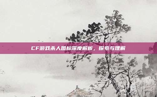 CF游戏杀人图标深度解析,探索与理解