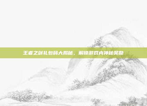 王者之剑礼包码大揭秘,解锁游戏内神秘奖励