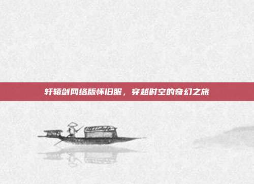 轩辕剑网络版怀旧服,穿越时空的奇幻之旅