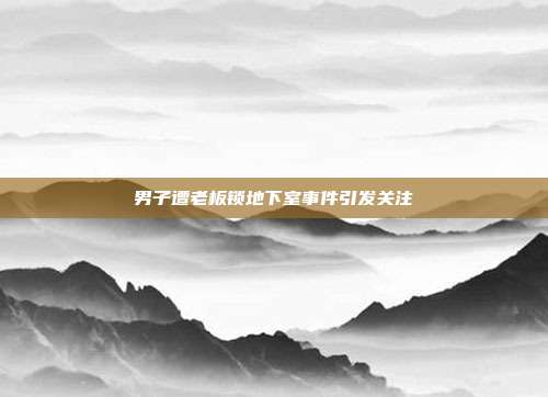 男子遭老板锁地下室事件引发关注