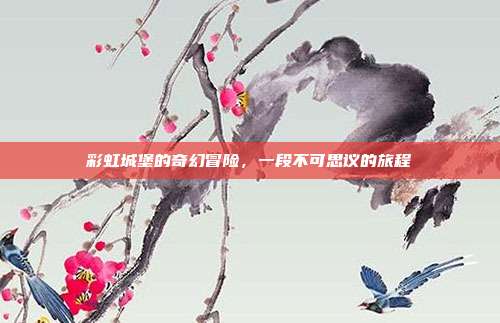 彩虹城堡的奇幻冒险,一段不可思议的旅程
