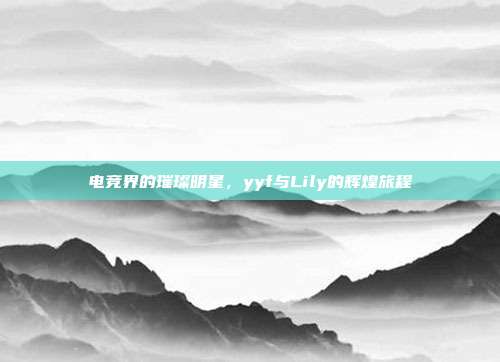 电竞界的璀璨明星,yyf与Lily的辉煌旅程