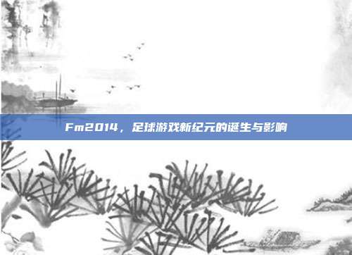 Fm2014,足球游戏新纪元的诞生与影响