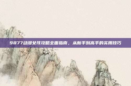 9877动漫女孩攻略全面指南,从新手到高手的实用技巧