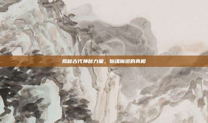 揭秘古代神秘力量,斩魂魔道的真相