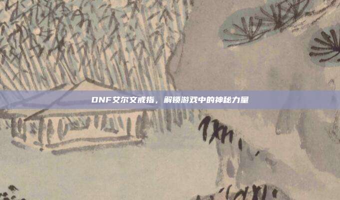 DNF艾尔文戒指,解锁游戏中的神秘力量