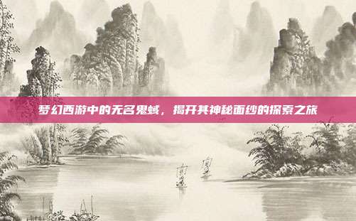 梦幻西游中的无名鬼蜮,揭开其神秘面纱的探索之旅