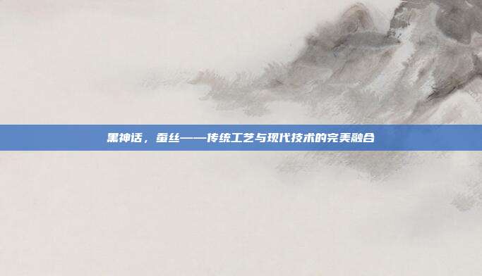 黑神话,蚕丝——传统工艺与现代技术的完美融合