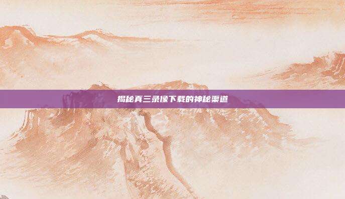 揭秘真三录像下载的神秘渠道