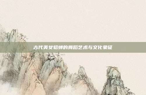 古代美女貂蝉的舞蹈艺术与文化象征