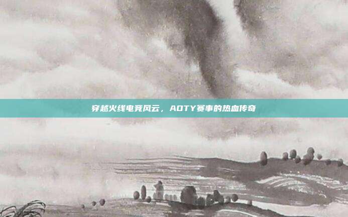 穿越火线电竞风云,AOTY赛事的热血传奇