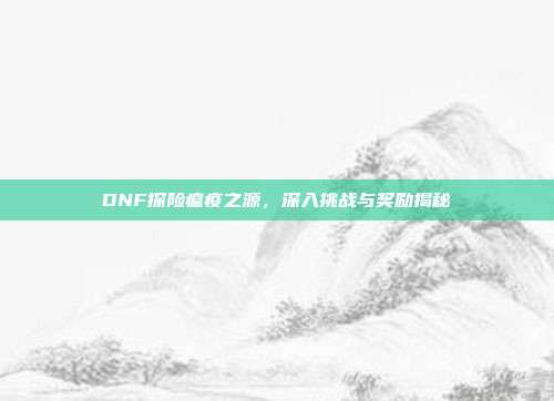 DNF探险瘟疫之源,深入挑战与奖励揭秘