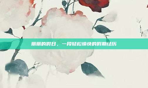 丽丽的假日,一段轻松愉快的假期经历