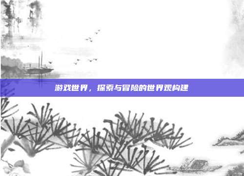 游戏世界,探索与冒险的世界观构建