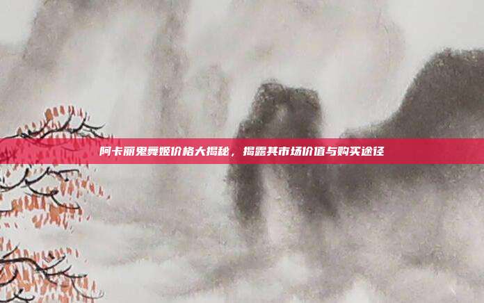 阿卡丽鬼舞姬价格大揭秘,揭露其市场价值与购买途径