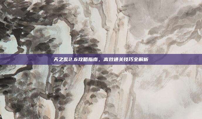 天之乱2.6攻略指南,高效通关技巧全解析